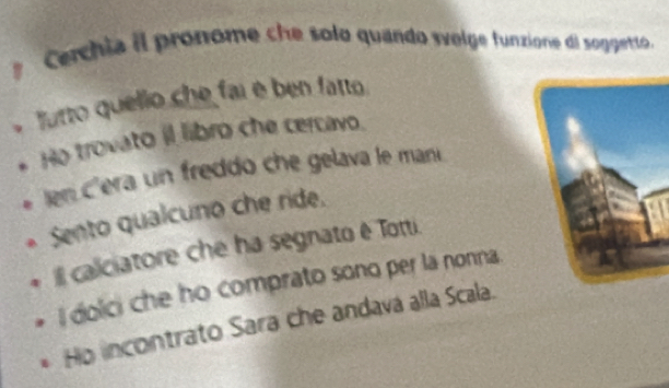 Cerchia il pronome che solo quando svelge funzione di soggetto. 
lurto quello che fai é ben fatto. 
Ho trovato il libro che cercavo. 
len c'era un freddo che gelava le mani 
Sento qualcuno che ride. 
IIl caliciatore che ha segnato ê Totti. 
I dolci che ho comprato sono per la nonna. 
Ho incontrato Sara che andava alla Scala.