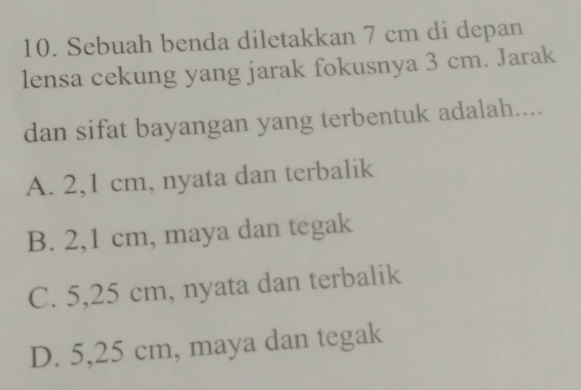 Sebuah benda diletakkan 7 cm di depan
lensa cekung yang jarak fokusnya 3 cm. Jarak
dan sifat bayangan yang terbentuk adalah....
A. 2,1 cm, nyata dan terbalik
B. 2,1 cm, maya dan tegak
C. 5,25 cm, nyata dan terbalik
D. 5,25 cm, maya dan tegak