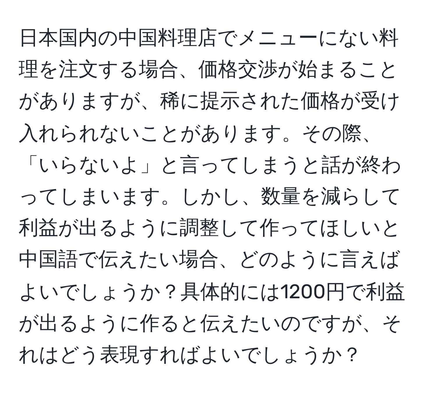 日本国内の中国料理店でメニューにない料理を注文する場合、価格交渉が始まることがありますが、稀に提示された価格が受け入れられないことがあります。その際、「いらないよ」と言ってしまうと話が終わってしまいます。しかし、数量を減らして利益が出るように調整して作ってほしいと中国語で伝えたい場合、どのように言えばよいでしょうか？具体的には1200円で利益が出るように作ると伝えたいのですが、それはどう表現すればよいでしょうか？