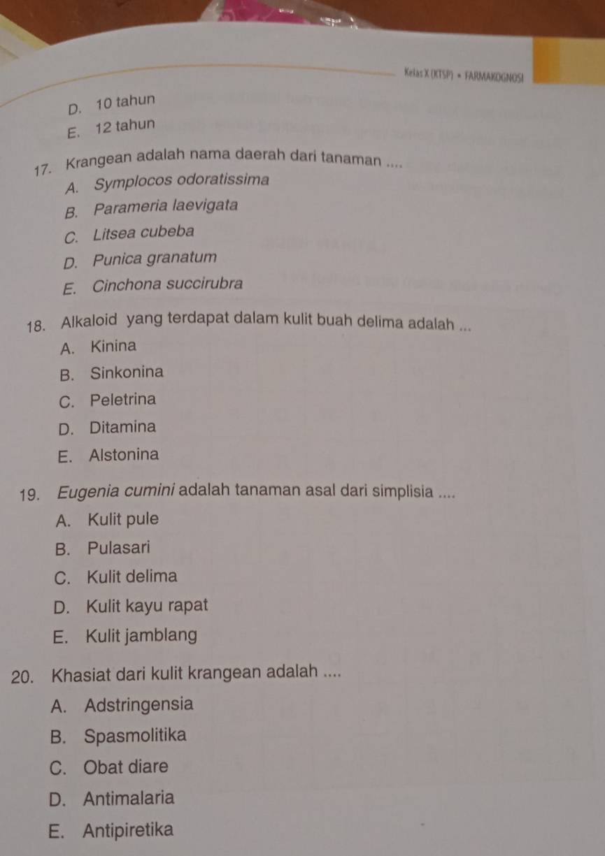 Kelas X (KTSP) × FARMAKOGNOSI
D. 10 tahun
E. 12 tahun
17. Krangean adalah nama daerah dari tanaman ....
A. Symplocos odoratissima
B. Parameria laevigata
C. Litsea cubeba
D. Punica granatum
E. Cinchona succirubra
18. Alkaloid yang terdapat dalam kulit buah delima adalah ...
A. Kinina
B. Sinkonina
C. Peletrina
D. Ditamina
E. Alstonina
19. Eugenia cumini adalah tanaman asal dari simplisia ....
A. Kulit pule
B. Pulasari
C. Kulit delima
D. Kulit kayu rapat
E. Kulit jamblang
20. Khasiat dari kulit krangean adalah ....
A. Adstringensia
B. Spasmolitika
C. Obat diare
D. Antimalaria
E. Antipiretika