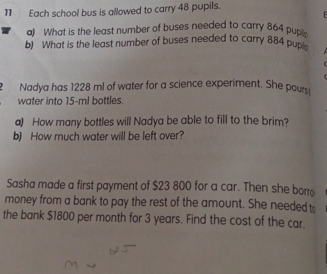 Each school bus is allowed to carry 48 pupils. 
F 
a) What is the least number of buses needed to carry 864 pupils 
b) What is the least number of buses needed to carry 884 pupi 
Nadya has 1228 ml of water for a science experiment. She pours 
water into 15-ml bottles. 
a) How many bottles will Nadya be able to fill to the brim? 
b) How much water will be left over? 
Sasha made a first payment of $23 800 for a car. Then she borro 
money from a bank to pay the rest of the amount. She needed t 
the bank $1800 per month for 3 years. Find the cost of the car.