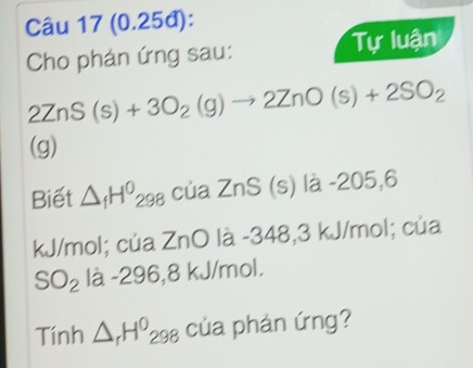 (0.25đ): 
Cho phán ứng sau: Tự luận
2ZnS(s)+3O_2(g)to 2ZnO(s)+2SO_2
(g) 
(s) là -205,6
Biết △ _fH^0_298 cúa ZnS(
kJ/mol; của ZnO là -348,3 kJ/mol; của
SO_2la-296,8k kJ/mol. 
Tính △ _rH^0_298 của phản ứng?