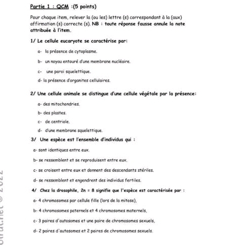 Partie 1 : QCM :(5 points)
Pour chaque item, relever la (ou les) lettre (s) correspondant à la (aux)
affirmation (s) correcte (s). NB :toute réponse fausse annule la note
attribuée à l'item.
1/ Le cellule eucaryote se caractérise par:
a- la présence de cytoplasme.
b - un noyau entouré d'une membrane nucléaire.
c- une paroi squelettique
d- la présence d'orgonites cellulaires
2/ Une cellule animale se distingue d'une cellule végétale par la présence:
a- des mitochondries
b- des plastes.
c- de centriole.
d- d'une membrane squelettique.
3/ Une espèce est l'ensemble d'individus qui:
a- sont identiques entre eux.
b- se ressemblent et se reproduisent entre eux.
c- se croisent entre eux et donment des descendants stériles.
d- se ressemblent et engendrent des individus fertiles.
4/ Chez la drosophile, 2n=8 signifie que l'espèce est caractérisée par :
a- 4 chromosomes par cellule fille (lors de la mitose),
b- 4 chromosomes paternels et 4 chromosomes maternels
c- 3 paires d'autosomes et une paire de chromosomes sexuels
d- 2 paires d'autosomes et 2 paires de chromosomes sexuels.