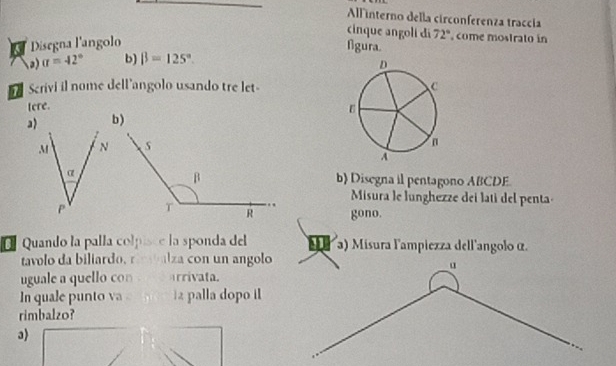 All interno della circonferenza traccía 
cinque angolí di 72° come mostrato in 
a Disegna l'angolo 
figura. 
3) sigma =42° b) beta =125°. 
Scrivi il nome dell'angolo usando tre let- 
tere. 
b) 
b) Disegna il pentagono ABCDE. 
Misura le lunghezze dei lati del penta 
gono. 
É Quando la palla colpisce la sponda del a) Misura l'ampiezza dell'angolo α. 
tavolo da biliardo, rmalza con un angolo 
uguale a quello con rrivata. 
In quale punto va palla dopo il 
rimbalzo? 
3