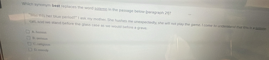Which synonym best replaces the word solemn in the passage below (paragraph 21)?
"Was this her blue perlod?" I ask my mother. She hushes me unexpectedly, she will not play the game. I come to understand that this is a solomn
call, and we stand before the glass case as we would before a grave.
A honest
B. serious
C. rellgious
D. roody