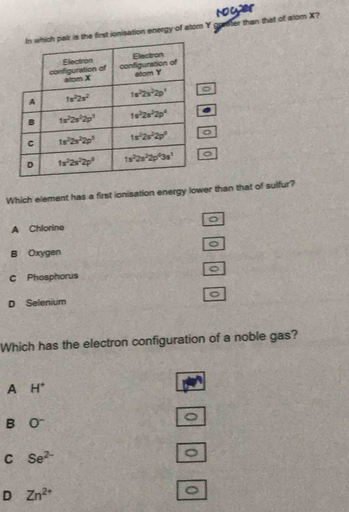 Noyer
first ionisation energy of atom Y graater than that of atom X?
Which element has a first ionisation energy lower than that of sulfur?
。
A Chlorine
。
B Oxygen
C Phosphorus
D Selenium
Which has the electron configuration of a noble gas?
A H^+
B O^-
C Se^(2-)
D Zn^(2+).