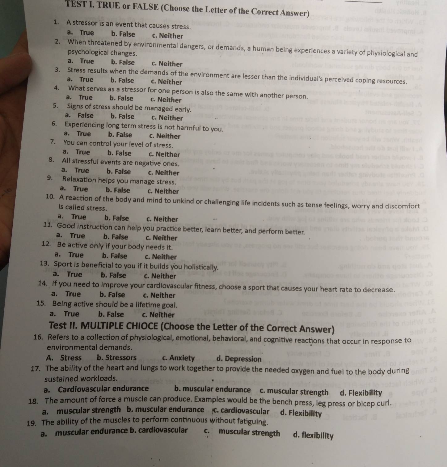 TEST I. TRUE or FALSE (Choose the Letter of the Correct Answer)
1. A stressor is an event that causes stress.
a. True b. False c. Neither
2. When threatened by environmental dangers, or demands, a human being experiences a variety of physiological and
psychological changes.
a. True b. False c. Neither
3. Stress results when the demands of the environment are lesser than the individual’s perceived coping resources.
a. True b. False c. Neither
4. What serves as a stressor for one person is also the same with another person.
a. True b. False c. Neither
5. Signs of stress should be managed early.
a. False b. False c. Neither
6. Experiencing long term stress is not harmful to you.
a. True b. False c. Neither
7. You can control your level of stress.
a. True b. False c. Neither
8. All stressful events are negative ones.
a. True b. False c. Neither
9. Relaxation helps you manage stress.
a. True b. False c. Neither
10. A reaction of the body and mind to unkind or challenging life incidents such as tense feelings, worry and discomfort
is called stress.
a. True b. False c. Neither
11. Good instruction can help you practice better, learn better, and perform better.
a. True b. False c. Neither
12. Be active only if your body needs it.
a. True b. False c. Neither
13. Sport is beneficial to you if it builds you holistically.
a. True b. False c. Neither
14. If you need to improve your cardiovascular fitness, choose a sport that causes your heart rate to decrease.
a. True b. False c. Neither
15. Being active should be a lifetime goal.
a. True b. False c. Neither
Test II. MULTIPLE CHIOCE (Choose the Letter of the Correct Answer)
16. Refers to a collection of physiological, emotional, behavioral, and cognitive reactions that occur in response to
environmental demands.
A. Stress b. Stressors c. Anxiety d. Depression
17. The ability of the heart and lungs to work together to provide the needed oxygen and fuel to the body during
sustained workloads.
a. Cardiovascular endurance b. muscular endurance c. muscular strength d. Flexibility
18. The amount of force a muscle can produce. Examples would be the bench press, leg press or bicep curl.
a. muscular strength b. muscular endurance c. cardiovascular d. Flexibility
19. The ability of the muscles to perform continuous without fatiguing.
a. muscular endurance b. cardiovascular c. muscular strength d. flexibility