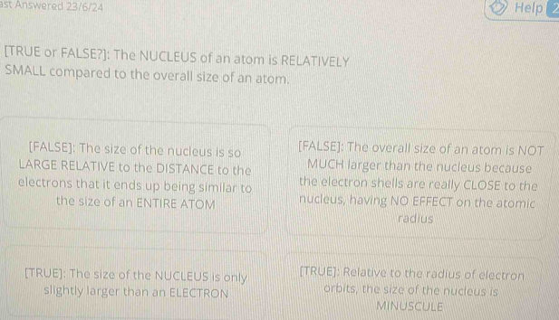 ast Answered 23/6/24 Help(2
[TRUE or FALSE?]: The NUCLEUS of an atom is RELATIVELY
SMALL compared to the overall size of an atom.
[FALSE]: The size of the nucleus is so [FALSE]: The overall size of an atom is NOT
LARGE RELATIVE to the DISTANCE to the MUCH larger than the nucleus because
electrons that it ends up being similar to the electron shells are really CLOSE to the
the size of an ENTIRE ATOM nucleus, having NO EFFECT on the atomic
radius
[TRUE]: The size of the NUCLEUS is only [TRUE]: Relative to the radius of electron
slightly larger than an ELECTRON orbits, the size of the nucleus is
minuscule