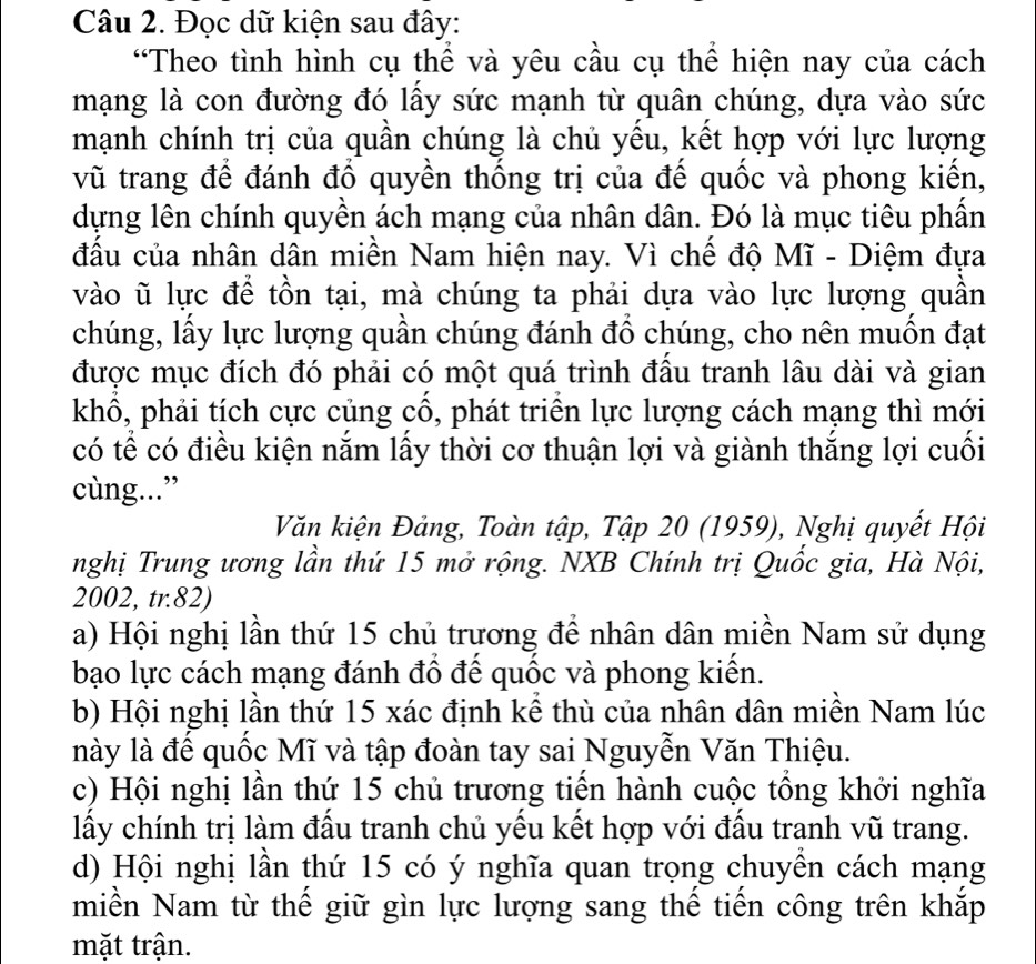 Đọc dữ kiện sau đây:
“Theo tình hình cụ thể và yêu cầu cụ thể hiện nay của cách
mạng là con đường đó lấy sức mạnh từ quân chúng, dựa vào sức
mạnh chính trị của quần chúng là chủ yều, kết hợp với lực lượng
vũ trang để đánh đổ quyền thống trị của đế quốc và phong kiển,
dựng lên chính quyền ách mạng của nhân dân. Đó là mục tiêu phần
đấu của nhân dân miền Nam hiện nay. Vì chế độ Mĩ - Diệm đựa
vào ũ lực để tồn tại, mà chúng ta phải dựa vào lực lượng quần
chúng, lấy lực lượng quần chúng đánh đồ chúng, cho nên muồn đạt
được mục đích đó phải có một quá trình đấu tranh lâu dài và gian
khổ, phải tích cực củng cổ, phát triển lực lượng cách mạng thì mới
có tể có điều kiện nắm lấy thời cơ thuận lợi và giành thắng lợi cuối
cùng...”
Văn kiện Đảng, Toàn tập, Tập 20 (1959), Nghị quyết Hội
nghị Trung ương lần thứ 15 mở rộng. NXB Chính trị Quốc gia, Hà Nội,
2002, tr.82)
a) Hội nghị lần thứ 15 chủ trương để nhân dân miền Nam sử dụng
bạo lực cách mạng đánh đổ đế quốc và phong kiến.
b) Hội nghị lần thứ 15 xác định kể thù của nhân dân miền Nam lúc
này là để quốc Mĩ và tập đoàn tay sai Nguyễn Văn Thiệu.
c) Hội nghị lần thứ 15 chủ trương tiến hành cuộc tổng khởi nghĩa
lấy chính trị làm đấu tranh chủ yếu kết hợp với đấu tranh vũ trang.
d) Hội nghị lần thứ 15 có ý nghĩa quan trọng chuyên cách mạng
miền Nam từ thế giữ gìn lực lượng sang thể tiến công trên khắp
mặt trận.