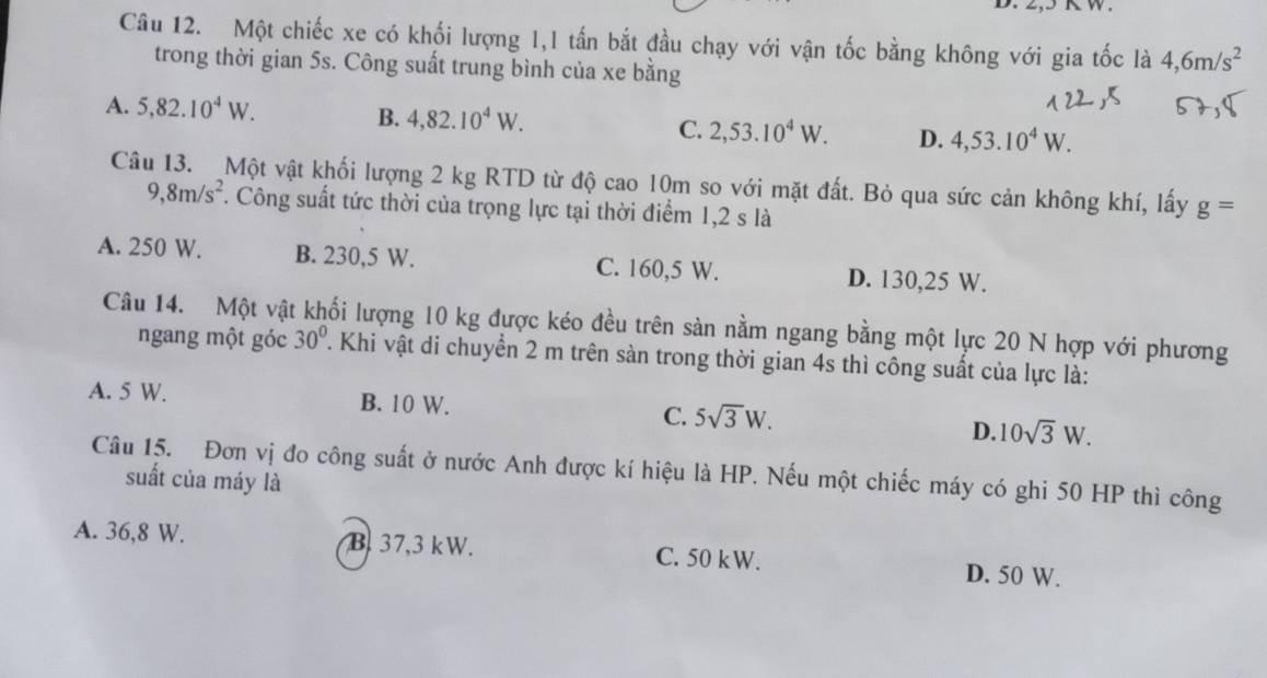 Một chiếc xe có khối lượng 1,1 tấn bắt đầu chạy với vận tốc bằng không với gia tốc là 4, 6m/s^2
trong thời gian 5s. Công suất trung bình của xe bằng
A. 5, 82.10^4W. B. 4,82.10^4W. C. 2,53.10^4W. D. 4,53.10^4W. 
Câu 13. Một vật khối lượng 2 kg RTD từ độ cao 10m so với mặt đất. Bỏ qua sức cản không khí, lấy g=
9,8m/s^2. Công suất tức thời của trọng lực tại thời điểm 1, 2 s là
A. 250 W. B. 230,5 W. C. 160,5 W. D. 130,25 W.
Câu 14. Một vật khối lượng 10 kg được kéo đều trên sàn nằm ngang bằng một lực 20 N hợp với phương
ngang một góc 30°. Khi vật di chuyển 2 m trên sàn trong thời gian 4s thì công suất của lực là:
A. 5 W. B. 10 W. C. 5sqrt(3)W. D. 10sqrt(3)W. 
Câu 15. Đơn vị đo công suất ở nước Anh được kí hiệu là HP. Nếu một chiếc máy có ghi 50 HP thì công
suất của máy là
A. 36,8 W. B. 37,3 kW. C. 50 kW. D. 50 W.