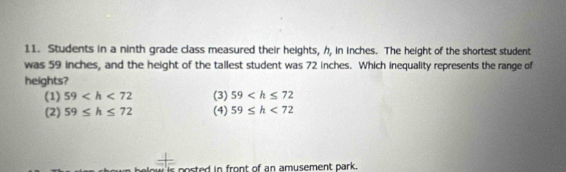 Students in a ninth grade class measured their heights, h, in inches. The height of the shortest student
was 59 inches, and the height of the tallest student was 72 inches. Which inequality represents the range of
heights?
(1) 59 (3) 59
(2) 59≤ h≤ 72 (4) 59≤ h<72</tex> 
w po sted in front of an amusement park.