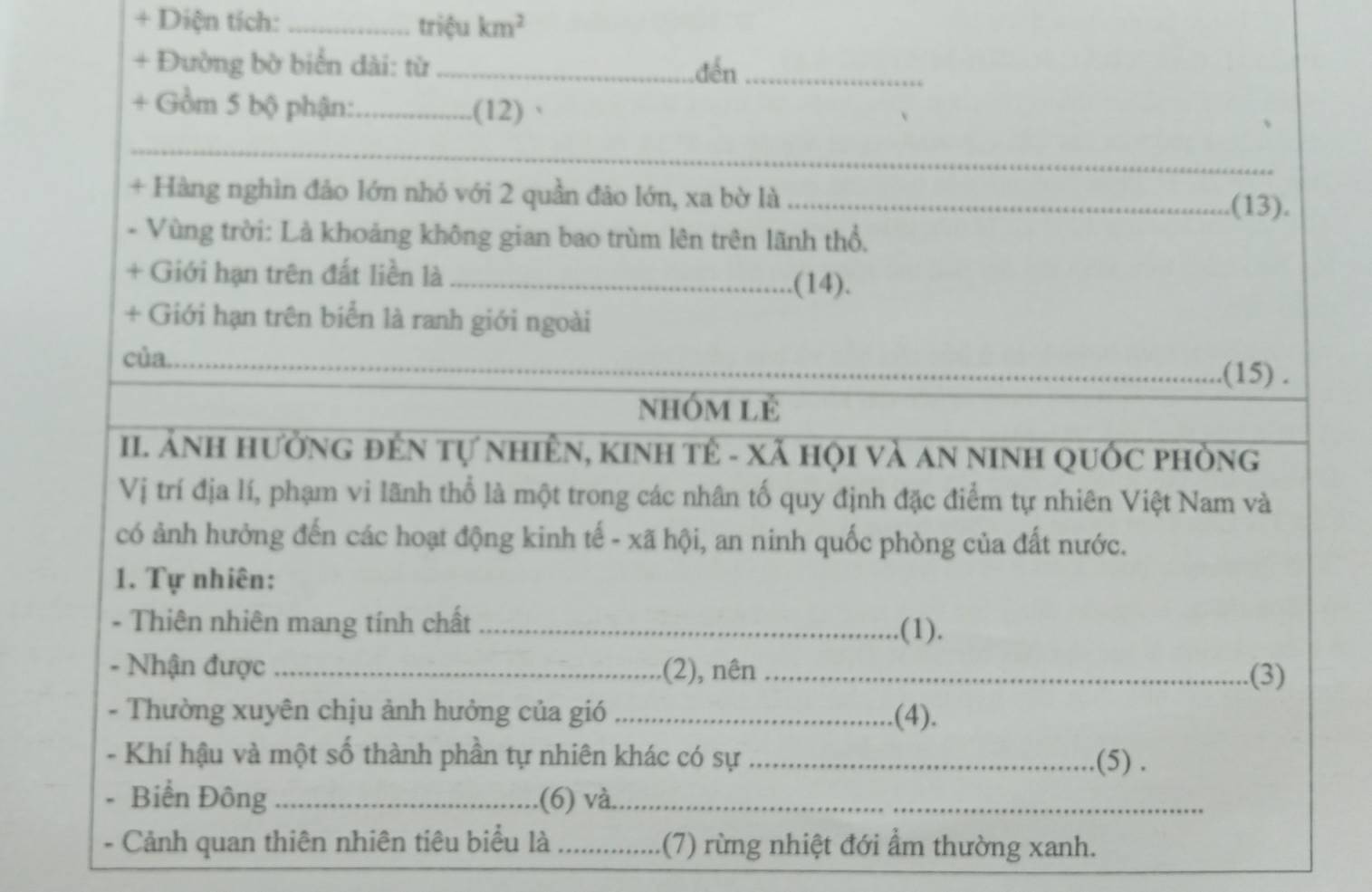 + Diện tích: _triệu km^2
+ Đường bờ biển dài: từ _đến_ 
+ Gồm 5 bộ phận:_ .(12) 
_ 
+ Hàng nghìn đảo lớn nhỏ với 2 quần đảo lớn, xa bờ là_ 
(13). 
- Vùng trời: Là khoảng không gian bao trùm lên trên lãnh thổ, 
+ Giới hạn trên đất liền là_ 
.(14). 
+ Giới hạn trên biển là ranh giới ngoài 
của_ 
_(15) . 
nhóm Lẻ 
II. Ảnh hưởng đÊn tự nhiÊN, kinh tế - xã hội và an ninH quốc phòng 
Vị trí địa lí, phạm vi lãnh thổ là một trong các nhân tố quy định đặc điểm tự nhiên Việt Nam và 
có ảnh hưởng đến các hoạt động kinh tế - xã hội, an ninh quốc phòng của đất nước. 
1. Tự nhiên: 
- Thiên nhiên mang tính chất_ 
.(1). 
- Nhận được _.(2), nên_ 
.(3) 
- Thường xuyên chịu ảnh hưởng của gió _.(4). 
- Khí hậu và một số thành phần tự nhiên khác có sự_ .(5) . 
- Biển Đông _(6) và._ 
- Cảnh quan thiên nhiên tiêu biểu là _(7) rừng nhiệt đới ẩm thường xanh.