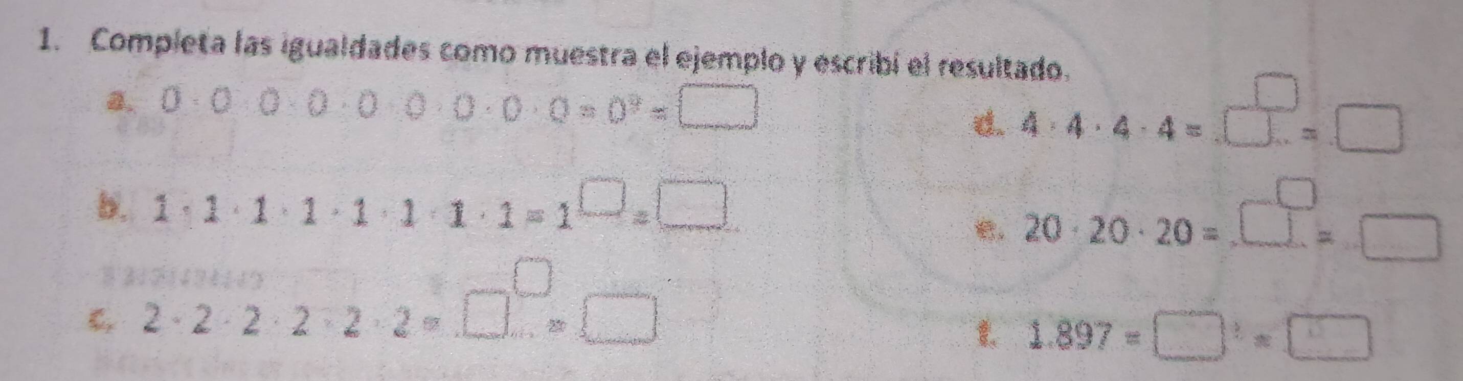 Completa las igualdades como muestra el ejemplo y escribí el resultado. 
8. 0· 0· 0· 0· 0· 0· 0· 0· 0=0^9=□
d. 4· 4· 4· 4=□ =□
b. 1· 1· 1· 1· 1· 1· 1=1^(□)=□
20· 20· 20=_ □ =□
2· 2· 2· 2· 2· 2· □^(□)=□
1.897=□^2=□