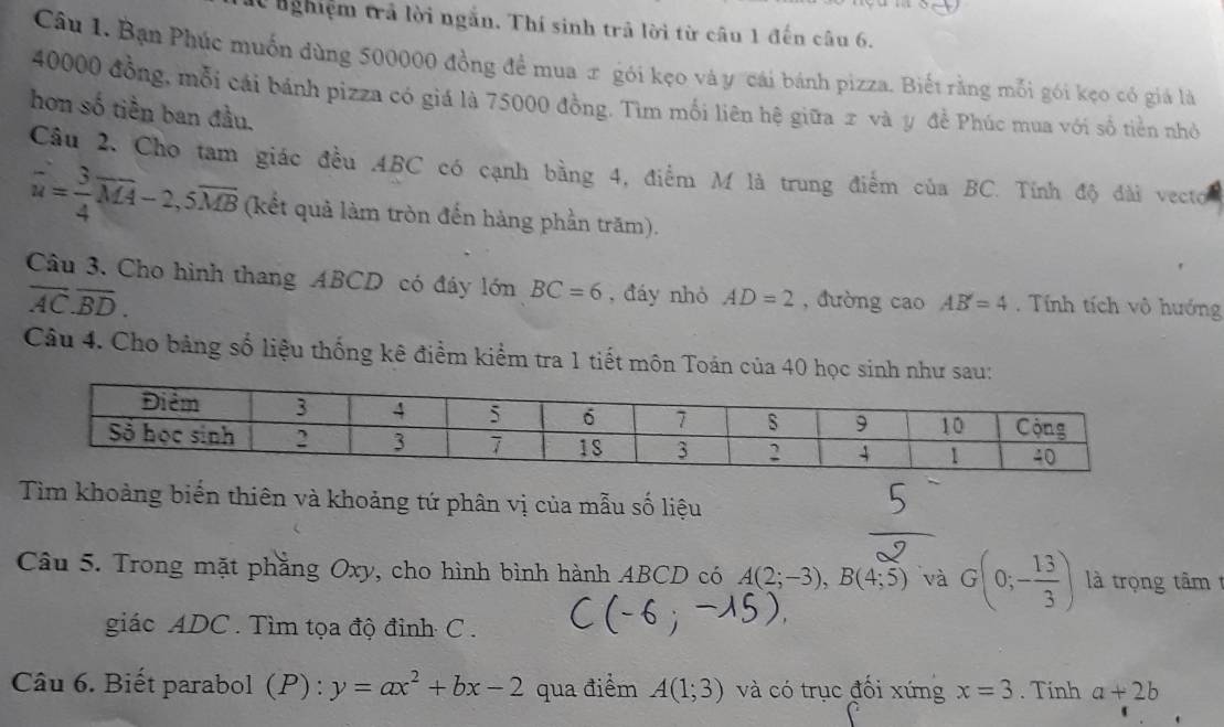 nghiệm trả lời ngắn. Thí sinh trả lời từ câu 1 đến câu 6. 
Câu 1. Bạn Phúc muốn dùng 500000 đồng để mua π gói kẹo và y "'cái bánh pizza. Biết rằng mỗi gói kẹo có giá là
40000 đồng, mỗi cái bánh pizza có giá là 75000 đồng. Tìm mối liên hệ giữa 2 và y đề Phúc mua với số tiền nhỏ 
hơn số tiền ban đầu. 
Câu 2. Cho tam giác đều ABC có cạnh bằng 4, điểm M là trung điểm của BC. Tính độ đài vecto
hat u= 3/4 overline MA-2, 5overline MB (kết quả làm tròn đến hàng phần trăm). 
Câu 3. Cho hình thang ABCD có đáy lớn BC=6 , đáy nhỏ AD=2 , đường cao AB'=4. Tính tích vô hướng
overline AC.overline BD. 
Câu 4. Cho bảng số liệu thống kê điểm kiểm tra 1 tiết môn Toán của 40 học sinh như sau: 
Tìm khoảng biến thiên và khoảng tứ phân vị của mẫu số liệu 
Câu 5. Trong mặt phẳng Oxy, cho hình bình hành ABCD có A(2;-3), B(4;5) và G(0;- 13/3 ) là trọng tâm 
giác ADC. Tìm tọa độ đỉnh C. 
Câu 6. Biết parabol (P) : y=ax^2+bx-2 qua điểm A(1;3) và có trục đối xứng x=3. Tinh a+2b