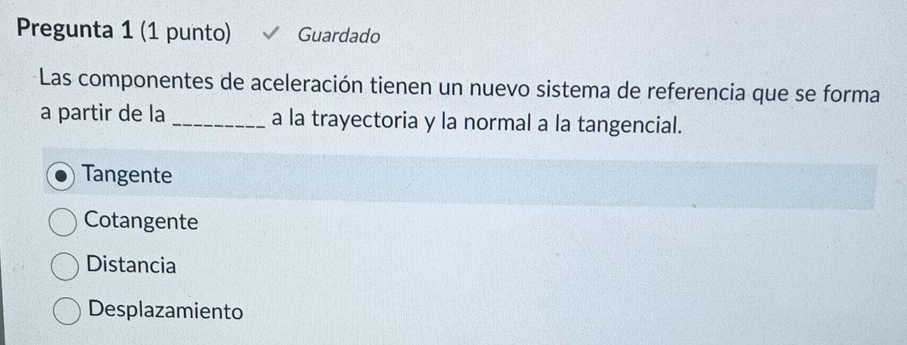 Pregunta 1 (1 punto) Guardado
Las componentes de aceleración tienen un nuevo sistema de referencia que se forma
a partir de la _a la trayectoria y la normal a la tangencial.
Tangente
Cotangente
Distancia
Desplazamiento