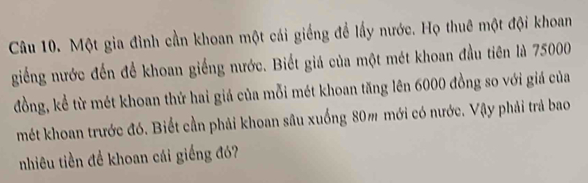 Một gia đình cần khoan một cái giếng để lấy nước. Họ thuê một đội khoan 
giếng nước đến để khoan giếng nước. Biết giá của một mét khoan đầu tiên là 75000
đồng, kể từ mét khoan thứ hai giá của mỗi mét khoan tăng lên 6000 đồng so với giá của 
mét khoan trước đó. Biết cần phải khoan sâu xuống 80m mới có nước. Vậy phải trả bao 
nhiêu tiền đề khoan cái giếng đó?