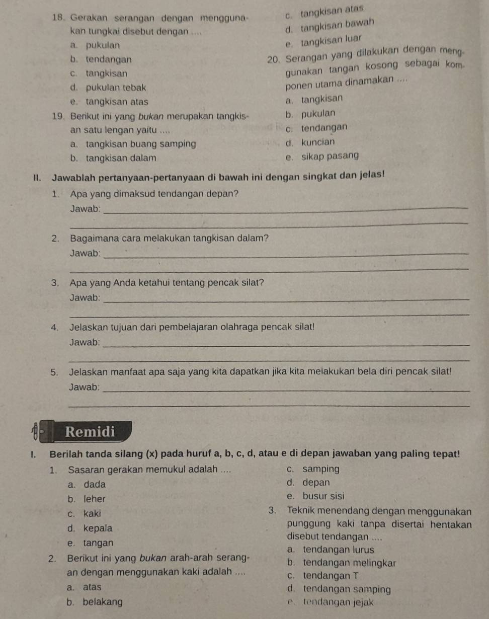 Gerakan serangan dengan mengguna c. tangkisan atas
kan tungkai disebut dengan ....
d. tangkisan bawah
a. pukulan
e. tangkisan luar
b. tendangan
20. Serangan yang dilakukan dengan meng
c. tangkisan
gunakan tangan kosong sebagai kom.
d. pukulan tebak
ponen utama dinamakan ....
e tangkisan atas a. tangkisan
19. Berikut ini yang bukan merupakan tangkis- b. pukulan
an satu lengan yaitu .... c:tendangan
a. tangkisan buang samping d. kuncian
b. tangkisan dalam e. sikap pasang
II. Jawablah pertanyaan-pertanyaan di bawah ini dengan singkat dan jelas!
1. Apa yang dimaksud tendangan depan?
Jawab:_
_
2. Bagaimana cara melakukan tangkisan dalam?
Jawab:_
_
3. Apa yang Anda ketahui tentang pencak silat?
Jawab:_
_
4. Jelaskan tujuan dari pembelajaran olahraga pencak silat!
Jawab:_
_
5. Jelaskan manfaat apa saja yang kita dapatkan jika kita melakukan bela diri pencak silat!
Jawab:_
_
Remidi
I. Berilah tanda silang (x) pada huruf a, b, c, d, atau e di depan jawaban yang paling tepat!
1. Sasaran gerakan memukul adalah .... c. samping
a. dada d. depan
b. leher e. busur sisi
c. kaki
3. Teknik menendang dengan menggunakan
punggung kaki tanpa disertai hentakan
d. kepala disebut tendangan ....
e tangan
a. tendangan lurus
2. Berikut ini yang bukan arah-arah serang- b. tendangan melingkar
an dengan menggunakan kaki adalah .... c. tendangan T
a. atas d. tendangan samping
b. belakang e、 tendangan jejak