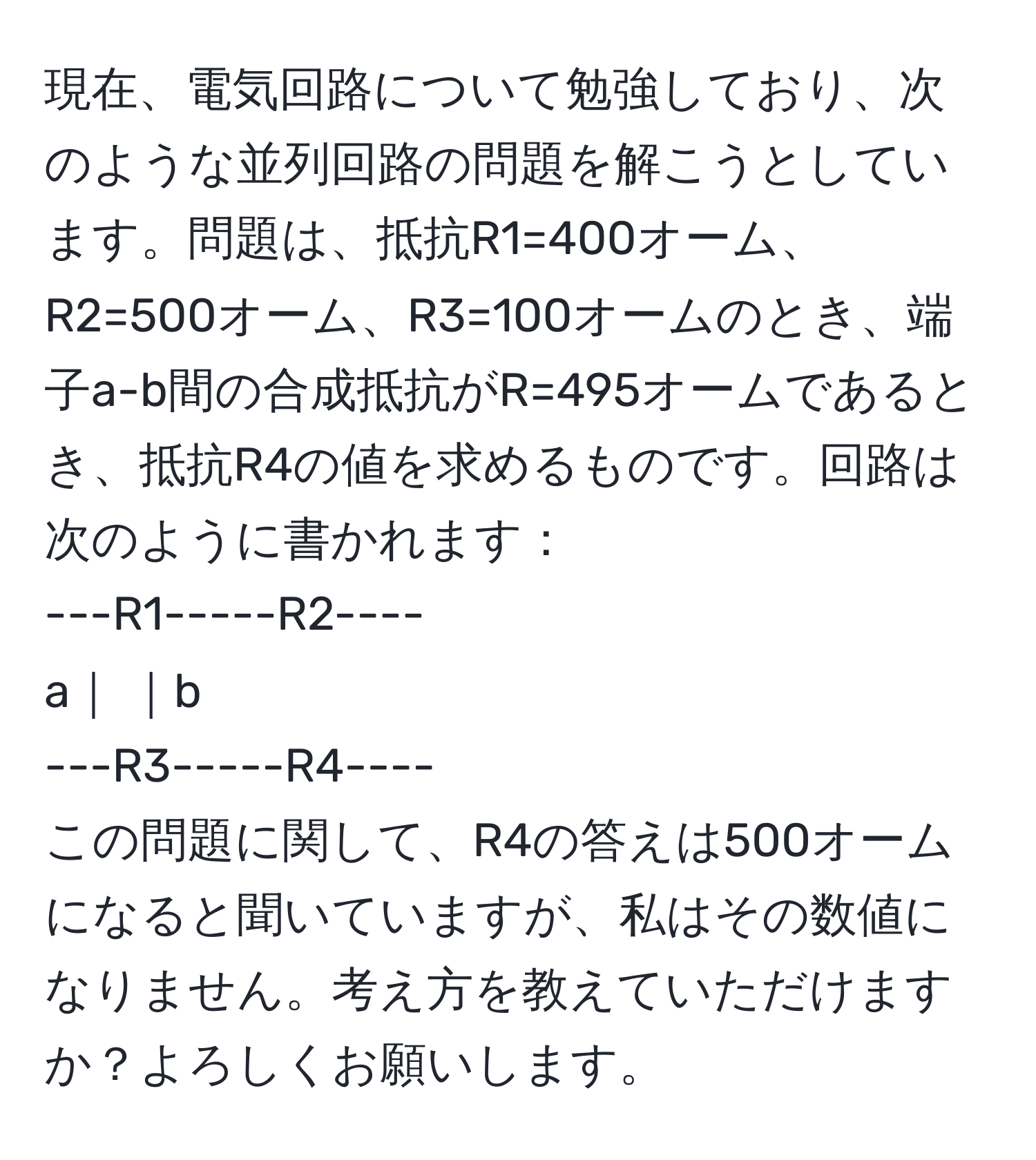 現在、電気回路について勉強しており、次のような並列回路の問題を解こうとしています。問題は、抵抗R1=400オーム、R2=500オーム、R3=100オームのとき、端子a-b間の合成抵抗がR=495オームであるとき、抵抗R4の値を求めるものです。回路は次のように書かれます：  
---R1-----R2----  
a｜                 ｜b  
---R3-----R4----  
この問題に関して、R4の答えは500オームになると聞いていますが、私はその数値になりません。考え方を教えていただけますか？よろしくお願いします。