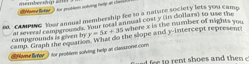 membership af 
@HomeTutor for problem solving help at class20 
60. CAMPING Your annual membership fee to a nature society lets you camp 
at several campgrounds. Your total annual cost y (in dollars) to use the 
camp. Graph the equation. What do the slope and y-intercept represent? campgrounds is given by y=5x+35 where x is the number of nights you 
@HomeTutor for problem solving help at classzone.com 
wed fee to rent shoes and then c