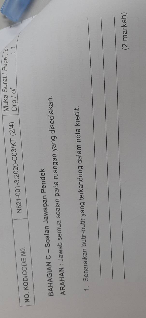 Muka Surat / Page : 4 
NO. KOD/CODE N0. N821-001- 3:20 20-C03/KT (2/4) Drp / of 
7 
BAHAGIAN C - Soalan Jawapan Pendek 
ARAHAN : Jawab semua soalan pada ruangan yang disediakan. 
_ 
1. Senaraikan butir-butir yang terkandung dalam nota kredit. 
_ 
_ 
(2 markah)