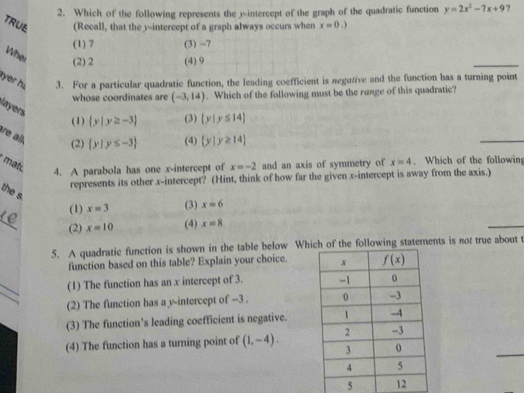 Which of the following represents the y-intercept of the graph of the quadratic function y=2x^2-7x+9 ?
TRUE (Recall, that the y-intercept of a graph always occurs when x=0.)
(1) 7 (3) -7
Whei (2) 2 (4) 9
yer h 3. For a particular quadratic function, the leading coefficient is negative and the function has a turning point
whose coordinates are (-3,14). Which of the following must be the range of this quadratic?
layers
(1)  y|y≥ -3 (3)  y|y≤ 14
re alk. (2)  y|y≤ -3 (4)  y|y≥ 14
mat and an axis of symmetry of x=4. Which of the following
4. A parabola has one x-intercept of x=-2
represents its other x-intercept? (Hint, think of how far the given x-intercept is away from the axis.)
the s.
(1) x=3 (3) x=6
_
(2) x=10 (4) x=8
5. A quadratic function is shown in the table below Whif the following statements is not true about t
function based on this table? Explain your choice. 
(1) The function has an x intercept of 3.
(2) The function has a v-intercept of --3 .
(3) The function’s leading coefficient is negative.
(4) The function has a turning point of (1,-4).
5