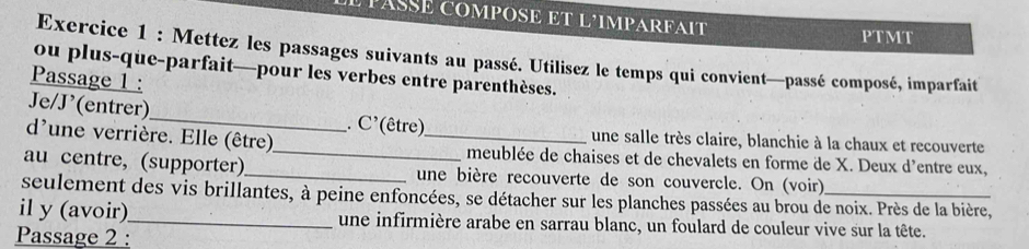 PASSE COMPOSE ET L’IMPARFAIT 
P' TMT 
Exercice 1 : Mettez les passages suivants au passé. Utilisez le temps qui convient—passé composé, imparfait 
ou plus-que-parfait—pour les verbes entre parenthèses. 
Passage 1 : 
Je/J’(entrer)_ . C' (être) une salle très claire, blanchie à la chaux et recouverte 
d'une verrière. Elle (être)_ _meublée de chaises et de chevalets en forme de X. Deux d'entre eux, 
au centre, (supporter)_ une bière recouverte de son couvercle. On (voir) 
seulement des vis brillantes, à peine enfoncées, se détacher sur les planches passées au brou de noix. Près de la bière, 
il y (avoir)_ une infirmière arabe en sarrau blanc, un foulard de couleur vive sur la tête. 
Passage 2 :