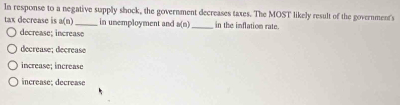 In response to a negative supply shock, the government decreases taxes. The MOST likely result of the government's
tax decrease is a(n) _ in unemployment and a(n) _ in the inflation rate.
decrease; increase
decrease; decrease
increase; increase
increase; decrease