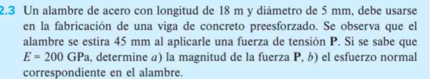 2.3 Un alambre de acero con longitud de 18 m y diámetro de 5 mm, debe usarse 
en la fabricación de una viga de concreto preesforzado. Se observa que el 
alambre se estira 45 mm al aplicarle una fuerza de tensión P. Si se sabe que
E=200GPa , determine a) la magnitud de la fuerza P, b) el esfuerzo normal 
correspondiente en el alambre.