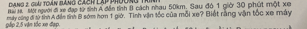 DANG 2. GIảI TOÁN BÁNG CACH LẠP PHưÔNG TRINh 
Bài 10. Một người đi xe đạp từ tỉnh Á đến tỉnh B cách nhau 50km. Sau đó 1 giờ 30 phút một xe 
máy cũng đi từ tỉnh A đến tỉnh B sớm hơn 1 giờ. Tính vận tốc của mỗi xe? Biết rằng vận tốc xe máy 
gấp 2,5 vận tốc xe đạp.