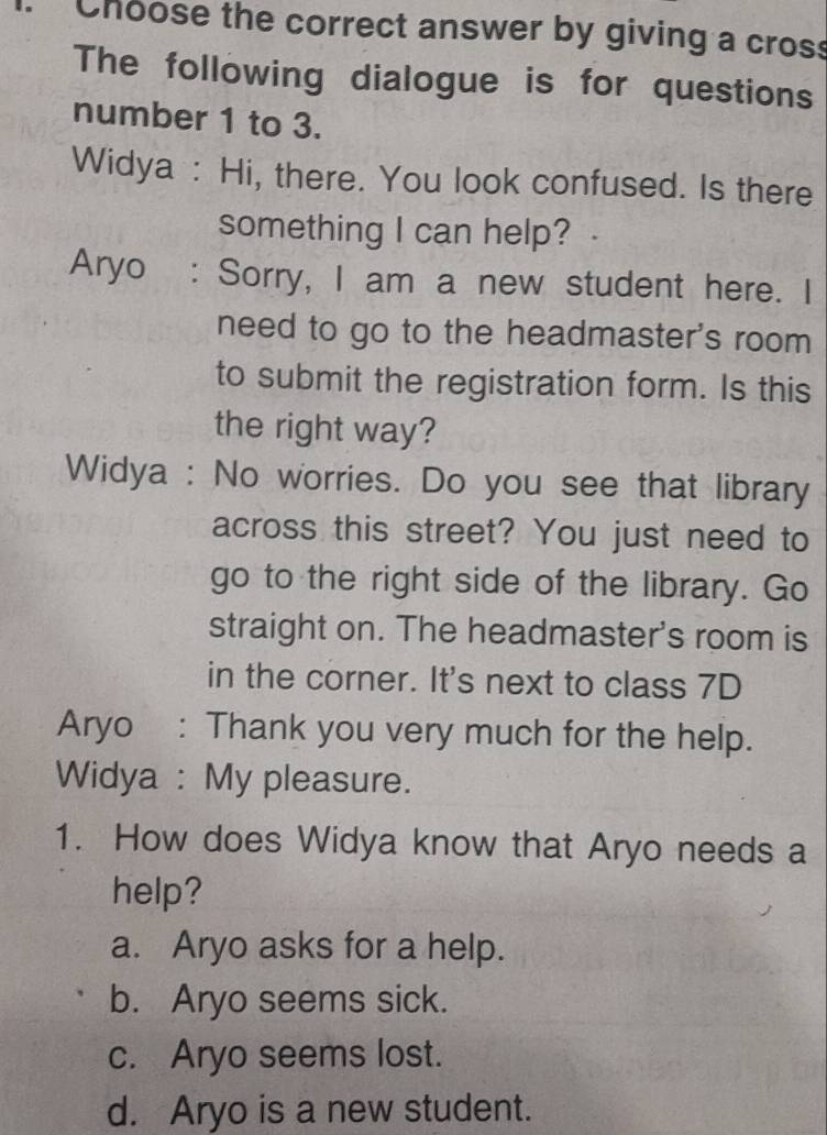 Choose the correct answer by giving a cross
The following dialogue is for questions
number 1 to 3.
Widya : Hi, there. You look confused. Is there
something I can help?
Aryo : Sorry, I am a new student here. I
need to go to the headmaster's room 
to submit the registration form. Is this
the right way?
Widya : No worries. Do you see that library
across this street? You just need to
go to the right side of the library. Go
straight on. The headmaster's room is
in the corner. It's next to class 7D
Aryo : Thank you very much for the help.
Widya : My pleasure.
1. How does Widya know that Aryo needs a
help?
a. Aryo asks for a help.
b. Aryo seems sick.
c. Aryo seems lost.
d. Aryo is a new student.