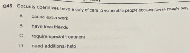 Security operatives have a duty of care to vulnerable people because these people may
A cause extra work
B have less friends
C require special treatment
D need additional help