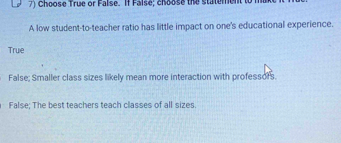 Choose True or False. If False; choose the statement to
A low student-to-teacher ratio has little impact on one's educational experience.
True
False; Smaller class sizes likely mean more interaction with professors.
False; The best teachers teach classes of all sizes.