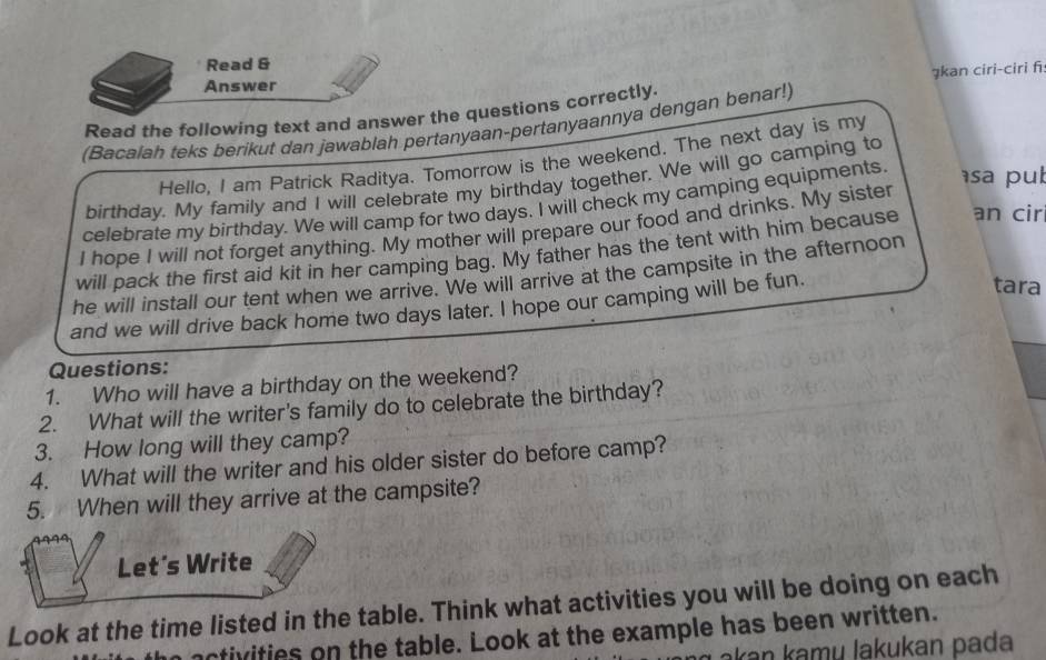 Read & 
gkan ciri-ciri fi 
Answer 
Read the following text and answer the questions correctly. 
(Bacalah teks berikut dan jawablah pertanyaan-pertanyaannya dengan benar!) 
Hello, I am Patrick Raditya. Tomorrow is the weekend. The next day is my 
birthday. My family and I will celebrate my birthday together. We will go camping to 
celebrate my birthday. We will camp for two days. I will check my camping equipments. 
sa pub 
I hope I will not forget anything. My mother will prepare our food and drinks. My sister 
will pack the first aid kit in her camping bag. My father has the tent with him because an cir 
he will install our tent when we arrive. We will arrive at the campsite in the afternoon 
and we will drive back home two days later. I hope our camping will be fun. 
tara 
Questions: 
1. Who will have a birthday on the weekend? 
2. What will the writer's family do to celebrate the birthday? 
3. How long will they camp? 
4. What will the writer and his older sister do before camp? 
5. When will they arrive at the campsite? 
Let's Write 
Look at the time listed in the table. Think what activities you will be doing on each 
nctivities on the table. Look at the example has been written. 
akan kamų lakukan pada