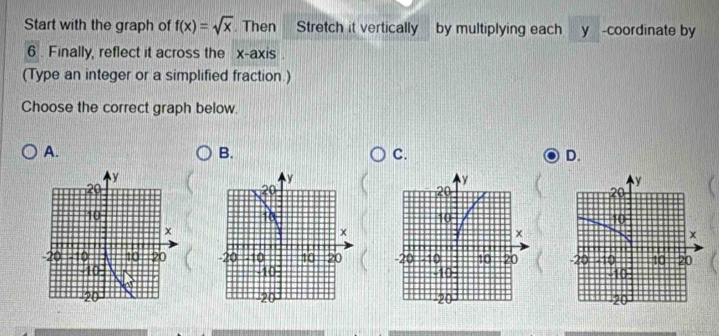 Start with the graph of f(x)=sqrt(x). Then Stretch it vertically by multiplying each y -coordinate by
6. Finally, reflect it across the x-axis .
(Type an integer or a simplified fraction.)
Choose the correct graph below.
A.
B.
C.
D.