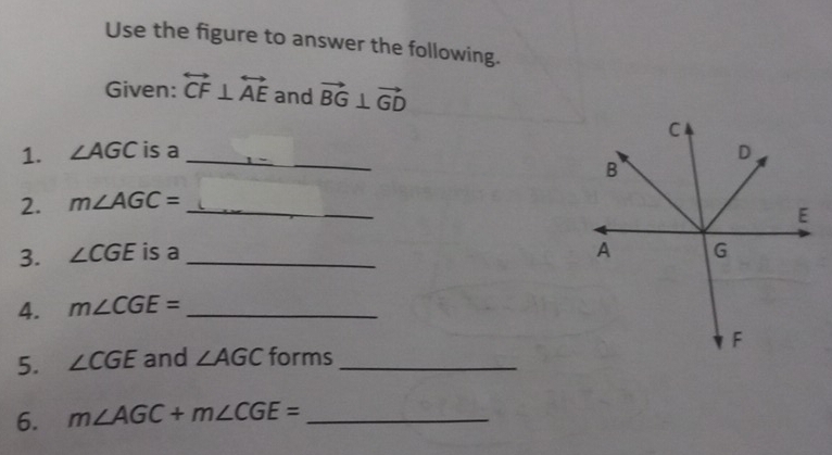 Use the figure to answer the following. 
Given: overleftrightarrow CF⊥ overleftrightarrow AE and vector BG⊥ vector GD
1. ∠ AGC is a _ 
2. m∠ AGC= _ 
3. ∠ CGE is a _ 
4. m∠ CGE= _ 
5. ∠ CGE and ∠ AGC forms_ 
6. m∠ AGC+m∠ CGE= _