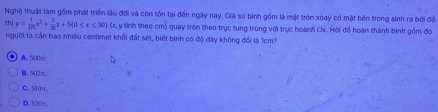 Nghệ thuật làm gồm phát triển lâu đời và còn tồn tại đến ngày nay. Giả sử bình gốm là mặt tròn xoay có mặt bên trong sinh ra bởi đồ
thị y= 1/175 x^2+ 3/35 x+5(0≤ x≤ 30) (x, y tính theo cm) quay tròn theo trục tung trùng với trục hoành Ox. Hỏi để hoàn thành bình gốm đó
người ta cần bao nhiêu centimet khối đất sét, biết bình có độ dày không đổi là 1cm?
A. 500π.
B. 502π.
C. 510π.
D. 520π.