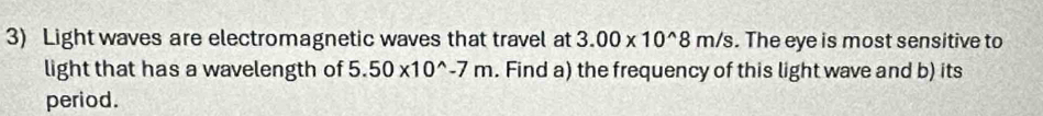 Light waves are electromagnetic waves that travel at 3.00* 10^(wedge)8m/s. The eye is most sensitive to 
light that has a wavelength of 5.50* 10^(wedge)-7m. Find a) the frequency of this light wave and b) its 
period.