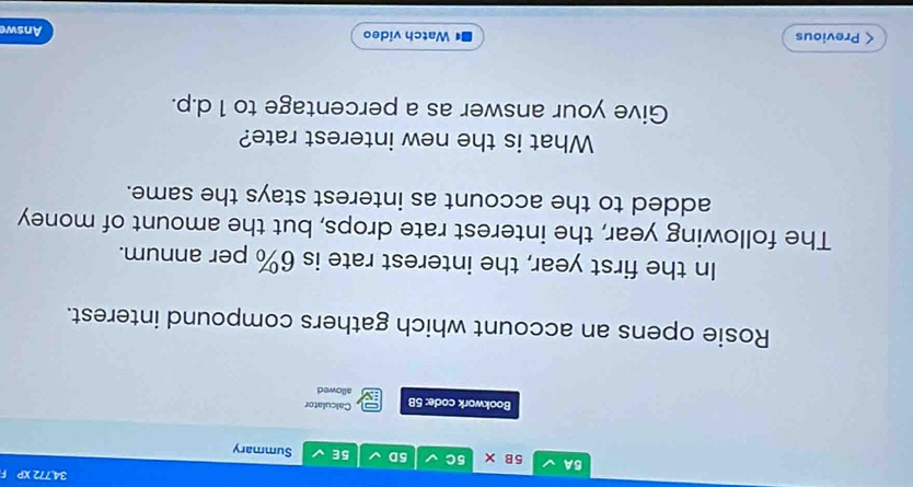 34,772 XP F 
5B* 
5A 5C 5D 5E Summary 
Calculator 
Bookwork code: 5B allowed 
Rosie opens an account which gathers compound interest. 
In the first year, the interest rate is 6% per annum. 
The following year, the interest rate drops, but the amount of money 
added to the account as interest stays the same. 
What is the new interest rate? 
Give your answer as a percentage to 1 d.p. 
< Previous Watch video 
Answe