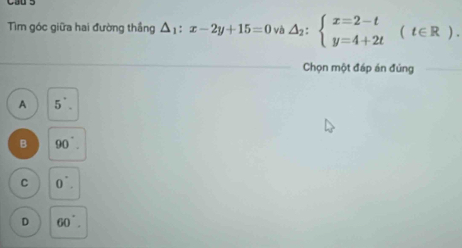 Cau 5
Tìm góc giữa hai đường thầng △ _1:x-2y+15=0 và △ _2:beginarrayl x=2-t y=4+2tendarray. (t∈ R). 
Chọn một đáp án đủng
A 5^(·).
B 90°.
C 0^(·).
D 60°.