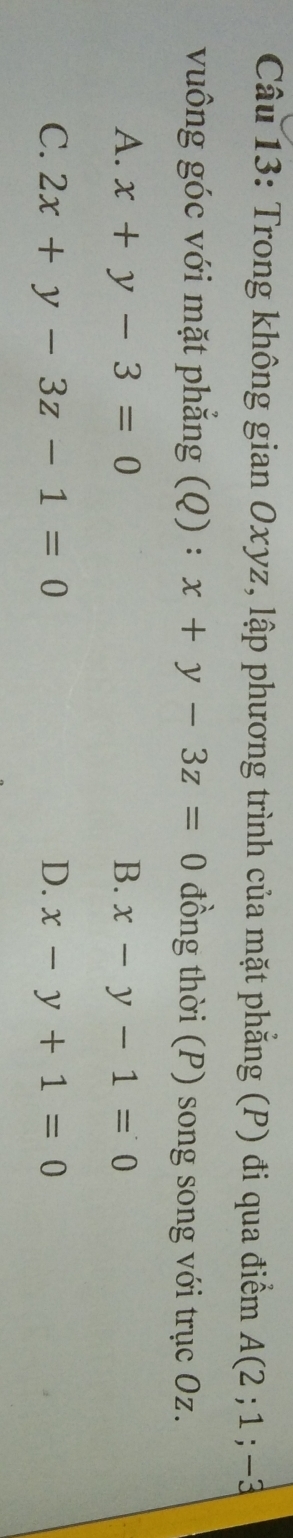 Trong không gian Oxyz, lập phương trình của mặt phẳng (P) đi qua điểm A(2;1;-3
vuông góc với mặt phẳng (Q) : x+y-3z=0 đồng thời (P) song song với trục Oz.
A. x+y-3=0 B. x-y-1=0
C. 2x+y-3z-1=0 D. x-y+1=0