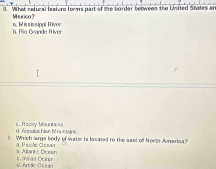 1
2
3
8. What natural feature forms part of the border between the United States an
Mexico?
a. Mississippi River
b. Rio Grande River
c. Rocky Mountains
d. Appalachian Mountains
9. Which large body of water is located to the east of North America?
a. Pacific Ocean
b. Atlantic Ocean
c. Indian Ocean
d. Arctic Ocean