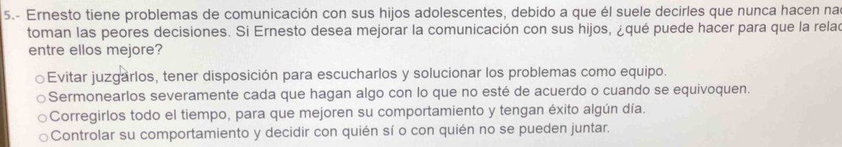 5.- Ernesto tiene problemas de comunicación con sus hijos adolescentes, debido a que él suele decirles que nunca hacen nad
toman las peores decisiones. Si Ernesto desea mejorar la comunicación con sus hijos, ¿qué puede hacer para que la relac
entre ellos mejore?
Evitar juzgarlos, tener disposición para escucharlos y solucionar los problemas como equipo.
Sermonearlos severamente cada que hagan algo con lo que no esté de acuerdo o cuando se equivoquen.
Corregirlos todo el tiempo, para que mejoren su comportamiento y tengan éxito algún día.
Controlar su comportamiento y decidir con quién sí o con quién no se pueden juntar.