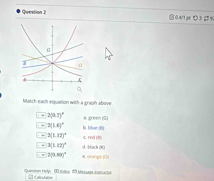 B0.4/1 pt つ 3 97 
Match each equation with a graph above
2(0.7)^x a. green (G)
2(1.6)^x b. blue (B)
2(1.12)^x c. red (R)
3(1.12)^x d. black (K)
2(0.89)^x e. orange (O) 
Question Help: ® Video Message instructor 
Calculator