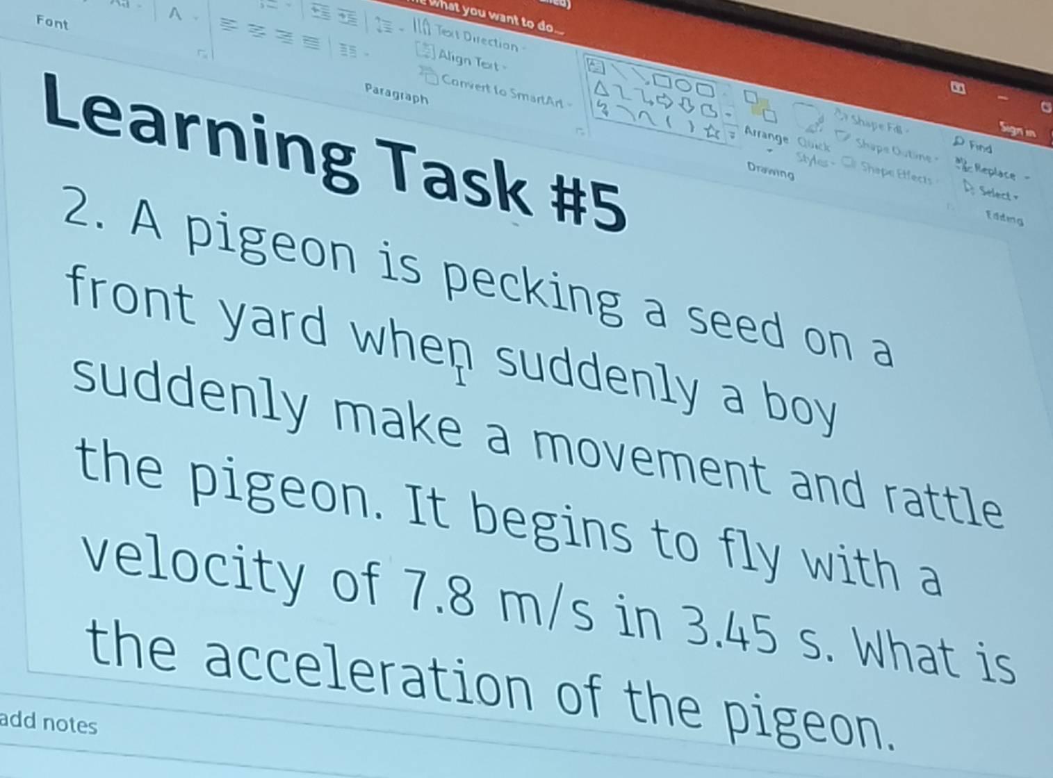 Font 

what you want to do .... 
a Text Direction 
Align Text 
Paragraph 
Convert to SmartArt 
Arrange 

Learning Task #5 
e 
p Find 
R acReplace 
Drawing 
fect 
Select 
Edding 
2. A pigeon is pecking a seed on a 
front yard whep suddenly a boy 
suddenly make a movement and rattle 
the pigeon. It begins to fly with a 
velocity of 7.8 m/s in 3.45 s. What is 
the acceleration of the pigeon. 
add notes