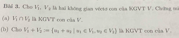 Cho V_1, V_2 là hai không gian véctơ con của KGVT V. Chứng mi 
(a) V_1∩ V_2 là KGVT con của V. 
(b) Cho V_1+V_2:= u_1+u_2|u_1∈ V_1,u_2∈ V_2 là KGVT con của V.