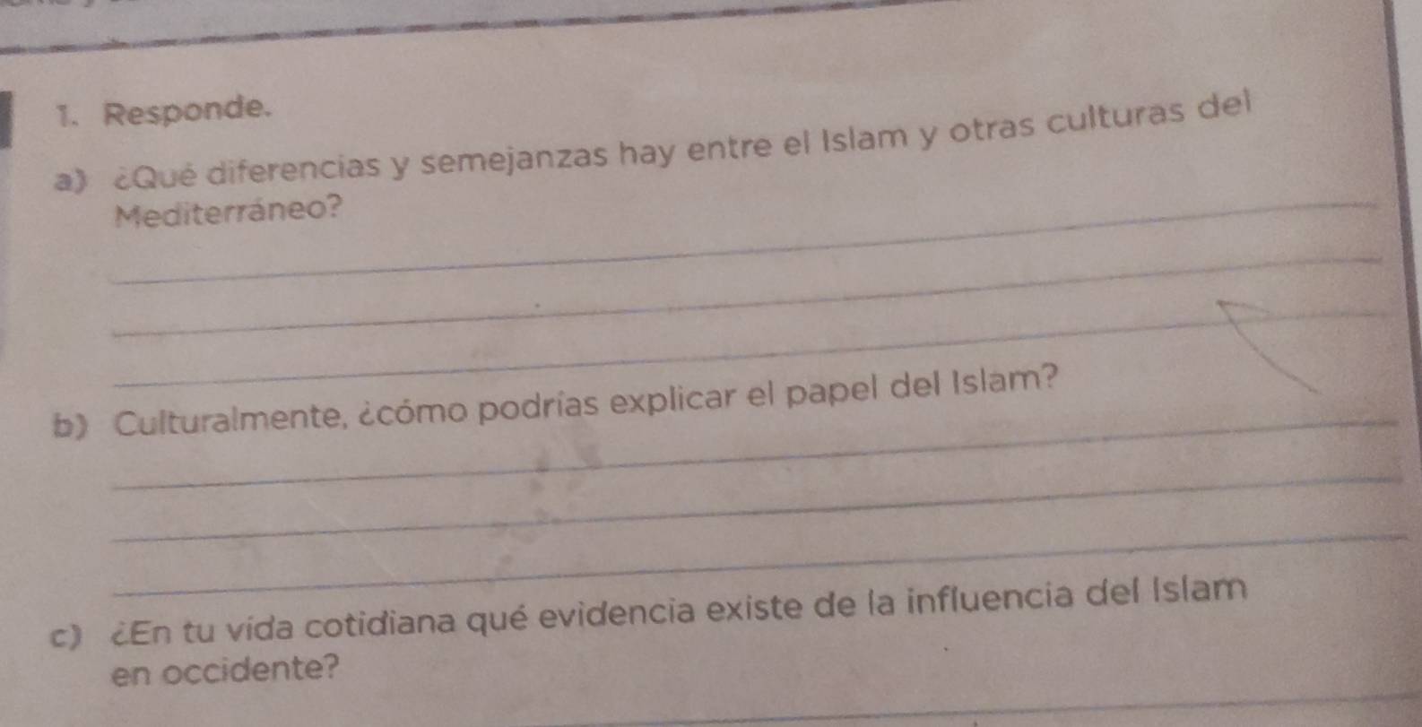 Responde. 
_ 
a》 ¿Qué diferencias y semejanzas hay entre el Islam y otras culturas del 
Mediterráneo? 
_ 
_ 
_ 
b》 Culturalmente, ¿cómo podrías explicar el papel del Islam? 
_ 
_ 
c) En tu vída cotidiana qué evidencia existe de la influencia del Islam 
_ 
en occidente?