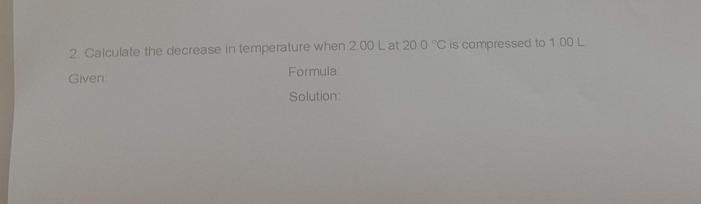 Calculate the decrease in temperature when 2.00 L at 20.0°C is compressed to 1.00 L. 
Given: 
Formula: 
Solution: