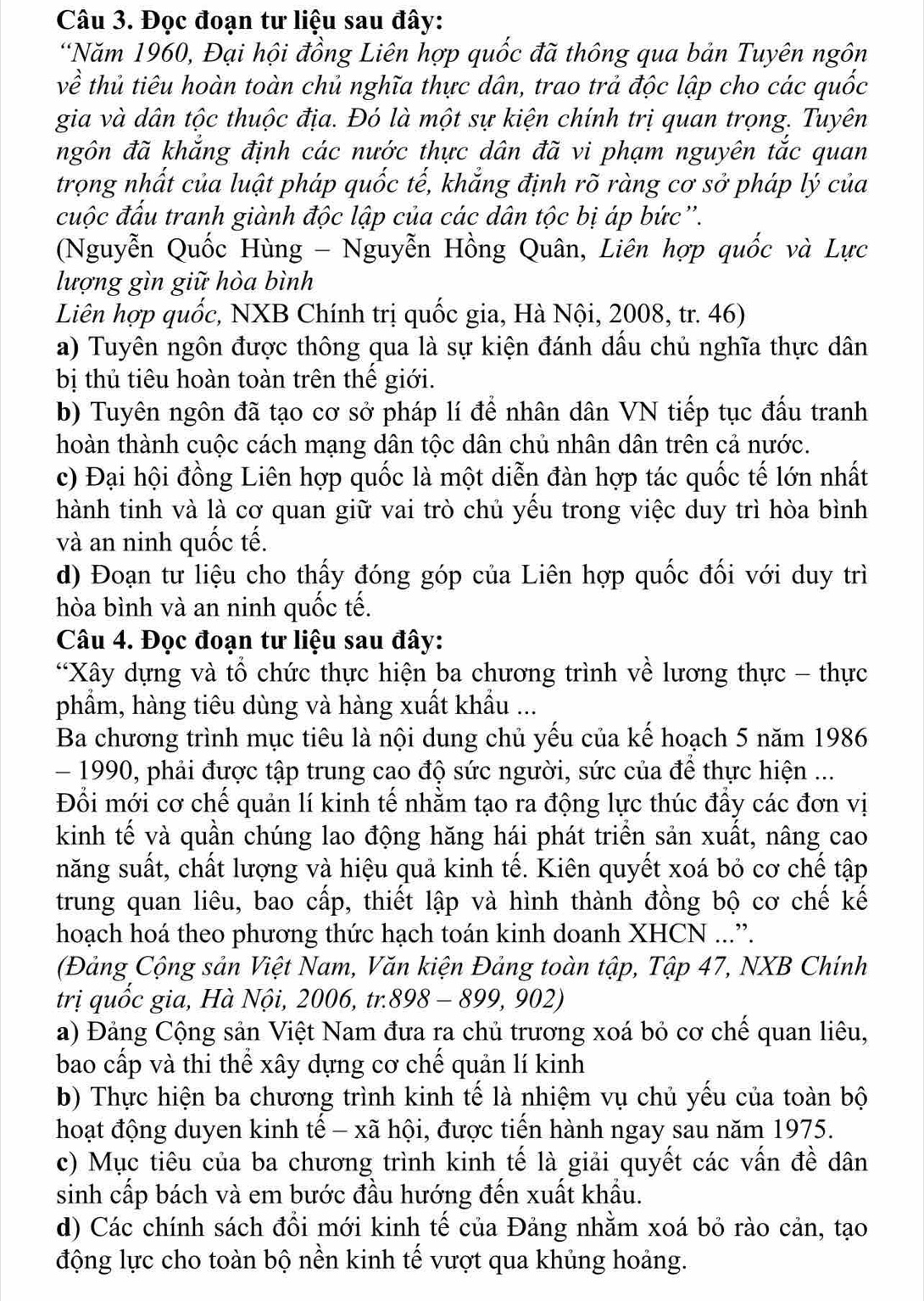 Đọc đoạn tư liệu sau đây:
*Năm 1960, Đại hội đồng Liên hợp quốc đã thông qua bản Tuyên ngôn
về thủ tiêu hoàn toàn chủ nghĩa thực dân, trao trả độc lập cho các quốc
gia và dân tộc thuộc địa. Đó là một sự kiện chính trị quan trọng. Tuyên
ngôn đã khắng định các nước thực dân đã vi phạm nguyên tắc quan
trọng nhất của luật pháp quốc tế, khắng định rõ ràng cơ sở pháp lý của
cuộc đấu tranh giành độc lập của các dân tộc bị áp bức''.
(Nguyễn Quốc Hùng - Nguyễn Hồng Quân, Liên hợp quốc và Lực
lượng gìn giữ hòa bình
Liên hợp quốc, NXB Chính trị quốc gia, Hà Nội, 2008, tr. 46)
a) Tuyên ngôn được thông qua là sự kiện đánh dầu chủ nghĩa thực dân
bị thủ tiêu hoàn toàn trên thế giới.
b) Tuyên ngôn đã tạo cơ sở pháp lí để nhân dân VN tiếp tục đấu tranh
hoàn thành cuộc cách mạng dân tộc dân chủ nhân dân trên cả nước.
c) Đại hội đồng Liên hợp quốc là một diễn đàn hợp tác quốc tế lớn nhất
hành tinh và là cơ quan giữ vai trò chủ yểu trong việc duy trì hòa bình
và an ninh quốc tế.
d) Đoạn tư liệu cho thấy đóng góp của Liên hợp quốc đối với duy trì
hòa bình và an ninh quốc tế.
Câu 4. Đọc đoạn tư liệu sau đây:
*Xây dựng và tổ chức thực hiện ba chương trình về lương thực - thực
phẩm, hàng tiêu dùng và hàng xuất khẩu ...
Ba chương trình mục tiêu là nội dung chủ yếu của kế hoạch 5 năm 1986
- 1990, phải được tập trung cao độ sức người, sức của để thực hiện ...
Đổi mới cơ chế quản lí kinh tế nhằm tạo ra động lực thúc đẩy các đơn vị
kinh tế và quần chúng lao động hăng hái phát triển sản xuất, nâng cao
năng suất, chất lượng và hiệu quả kinh tế. Kiên quyết xoá bỏ cơ chế tập
trung quan liêu, bao cấp, thiết lập và hình thành đồng bộ cơ chế kế
hoạch hoá theo phương thức hạch toán kinh doanh XHCN ...”.
(Đảng Cộng sản Việt Nam, Văn kiện Đảng toàn tập, Tập 47, NXB Chính
trị quốc gia, Hà Nội, 2006, tr. 898-899,902
a) Đảng Cộng sản Việt Nam đưa ra chủ trương xoá bỏ cơ chế quan liêu,
bao cấp và thi thể xây dựng cơ chế quản lí kinh
b) Thực hiện ba chương trình kinh tế là nhiệm vụ chủ yếu của toàn bộ
hoạt động duyen kinh tế - xã hội, được tiến hành ngay sau năm 1975.
c) Mục tiêu của ba chương trình kinh tế là giải quyết các vấn đề dân
sinh cấp bách và em bước đầu hướng đến xuất khẩu.
d) Các chính sách đổi mới kinh tế của Đảng nhằm xoá bỏ rào cản, tạo
động lực cho toàn bộ nền kinh tế vượt qua khủng hoảng.