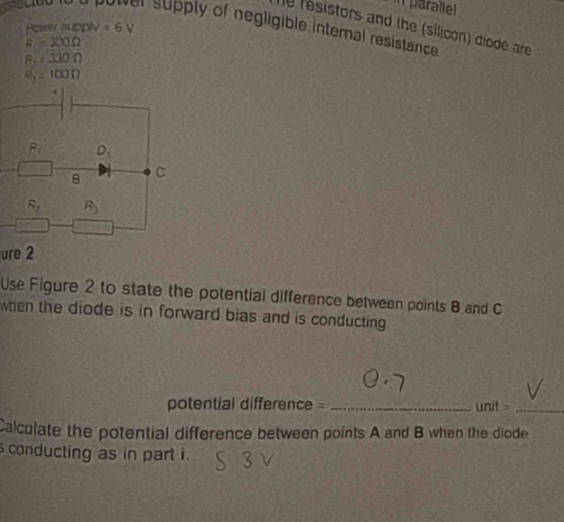 in parallel
Power supply odot V
e resistors and the (silicon) diode are
f supply of negligible internal resistance
R=300Omega
8=330Omega
a_2=100n
ure 2
Use Figure 2 to state the potential difference between points B and C
when the diode is in forward bias and is conducting .
potential difference = _ unit= _
Calculate the potential difference between points A and B when the diode
s conducting as in part i.