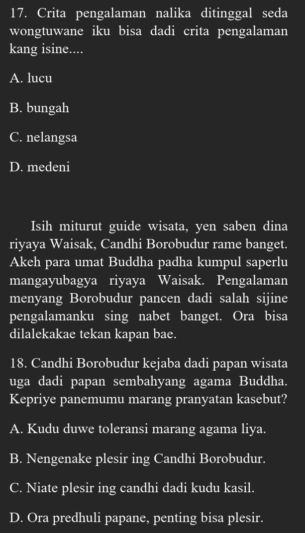 Crita pengalaman nalika ditinggal seda
wongtuwane iku bisa dadi crita pengalaman
kang isine....
A. lucu
B. bungah
C. nelangsa
D. medeni
Isih miturut guide wisata, yen saben dina
riyaya Waisak, Candhi Borobudur rame banget.
Akeh para umat Buddha padha kumpul saperlu
mangayubagya riyaya Waisak. Pengalaman
menyang Borobudur pancen dadi salah sijine
pengalamanku sing nabet banget. Ora bisa
dilalekakae tekan kapan bae.
18. Candhi Borobudur kejaba dadi papan wisata
uga dadi papan sembahyang agama Buddha.
Kepriye panemumu marang pranyatan kasebut?
A. Kudu duwe toleransi marang agama liya.
B. Nengenake plesir ing Candhi Borobudur.
C. Niate plesir ing candhi dadi kudu kasil.
D. Ora predhuli papane, penting bisa plesir.